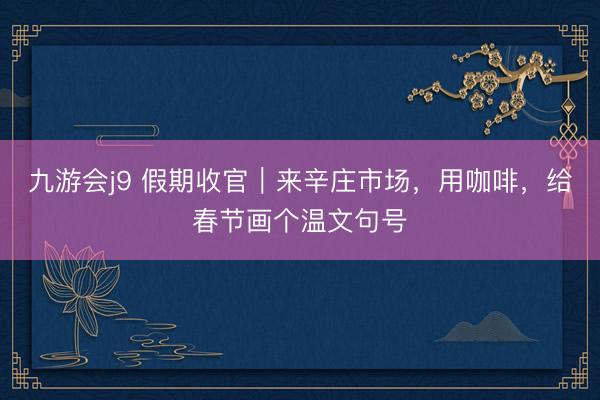 九游会j9 假期收官|来辛庄市场,用咖啡,给春节画个温文句号