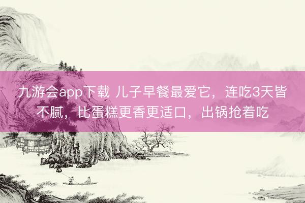 九游会app下载 儿子早餐最爱它，连吃3天皆不腻，比蛋糕更香更适口，出锅抢着吃