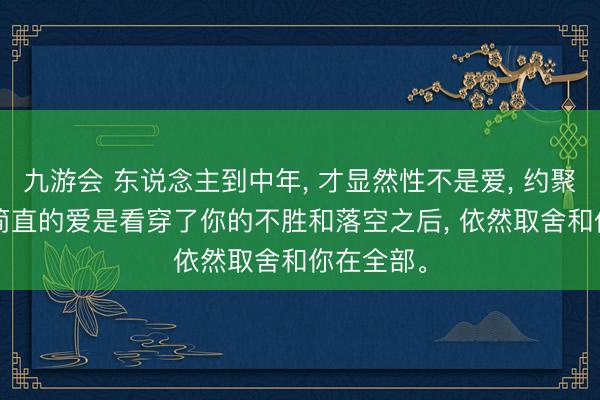 九游会 东说念主到中年， 才显然性不是爱， 约聚不是爱， 简直的爱是看穿了你的不胜和落空之后， 依然取舍和你在全部。
