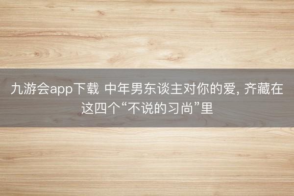 九游会app下载 中年男东谈主对你的爱， 齐藏在这四个“不说的习尚”里