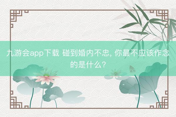 九游会app下载 碰到婚内不忠, 你最不应该作念的是什么?