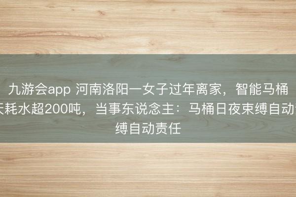 九游会app 河南洛阳一女子过年离家,智能马桶17天耗水超200吨,当事东说念主:马桶日夜束缚自动责任