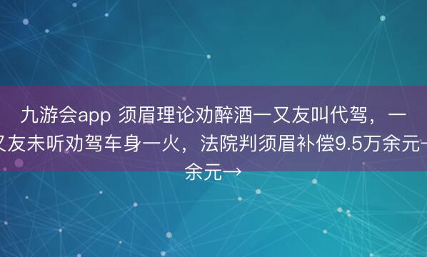 九游会app 须眉理论劝醉酒一又友叫代驾，一又友未听劝驾车身一火，法院判须眉补偿9.5万余元→