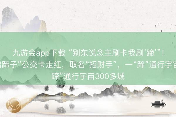 九游会app下载 “别东说念主刷卡我刷‘蹄’”！济南“大猪蹄子”公交卡走红，取名“招财手”，一“蹄”通行宇宙300多城