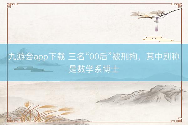 九游会app下载 三名“00后”被刑拘,其中别称是数学系博士