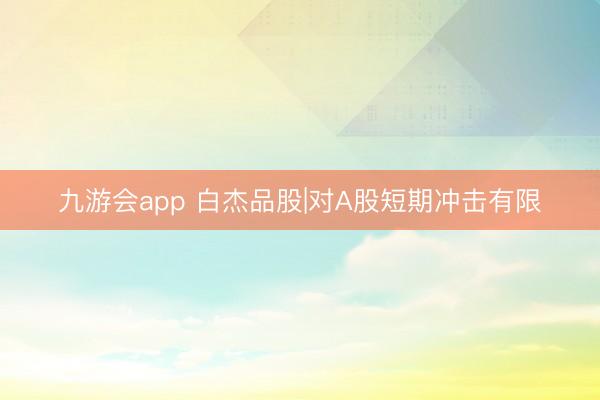 九游会app 白杰品股|对A股短期冲击有限
