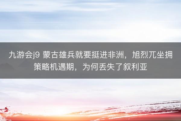 九游会j9 蒙古雄兵就要挺进非洲,旭烈兀坐拥策略机遇期,为何丢失了叙利亚