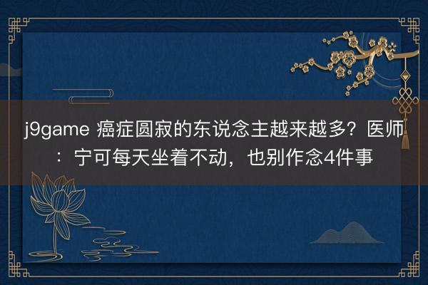 j9game 癌症圆寂的东说念主越来越多?医师:宁可每天坐着不动,也别作念4件事
