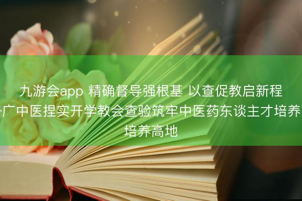九游会app 精确督导强根基 以查促教启新程——广中医捏实开学教会查验筑牢中医药东谈主才培养高地