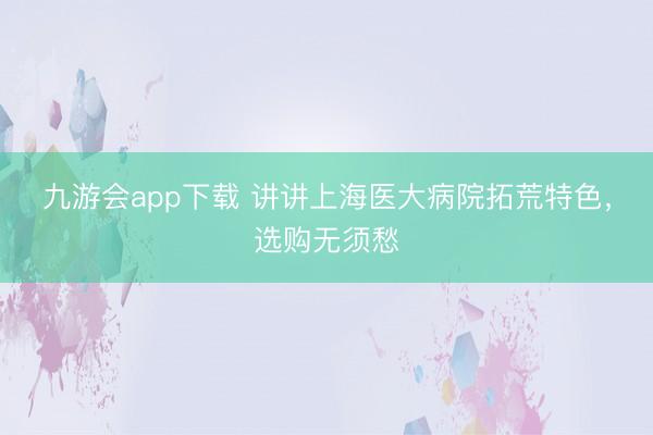九游会app下载 讲讲上海医大病院拓荒特色，选购无须愁