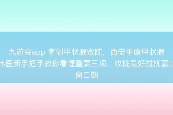 九游会app 拿到甲状腺敷陈，西安甲康甲状腺高伟医新手把手教你看懂重要三项，收拢最好搅扰窗口期