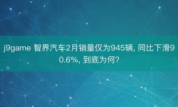 j9game 智界汽车2月销量仅为945辆, 同比下滑90.6%, 到底为何?