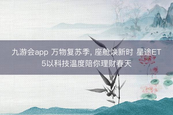 九游会app 万物复苏季， 座舱焕新时 星途ET5以科技温度陪你理财春天