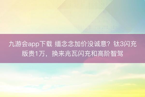 九游会app下载 缅念念加价没诚意？钛3闪充版贵1万，换来兆瓦闪充和高阶智驾
