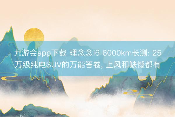 九游会app下载 理念念i6 6000km长测: 25万级纯电SUV的万能答卷， 上风和缺憾都有
