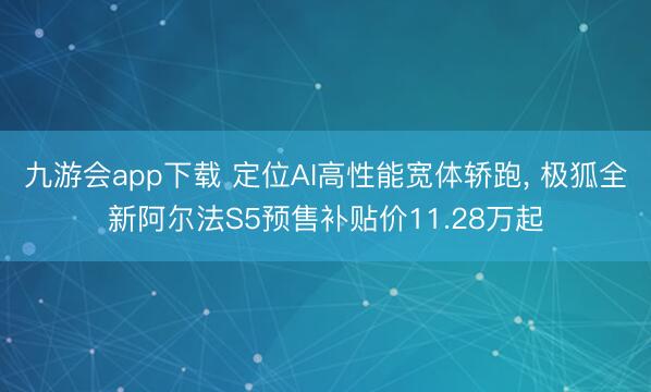 九游会app下载 定位AI高性能宽体轿跑, 极狐全新阿尔法S5预售补贴价11.28万起