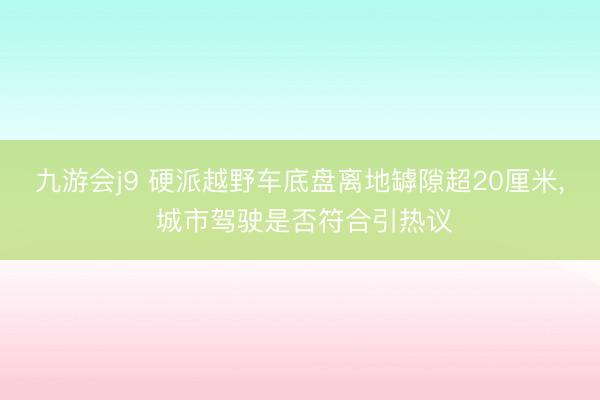九游会j9 硬派越野车底盘离地罅隙超20厘米, 城市驾驶是否符合引热议