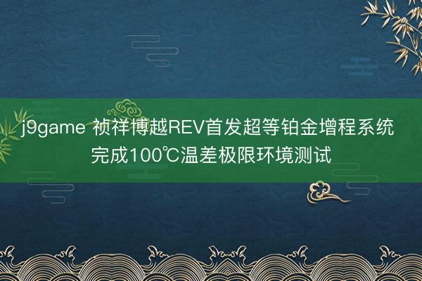 j9game 祯祥博越REV首发超等铂金增程系统 完成100℃温差极限环境测试