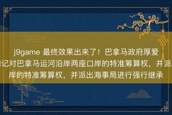 j9game 最终效果出来了！巴拿马政府厚爱颁布王法，毁掉长江和记对巴拿马运河沿岸两座口岸的特准筹算权，并派出海事局进行强行继承