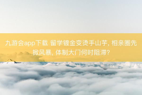 九游会app下载 留学镀金变烫手山芋， 相亲圈先掀风暴， 体制大门何时阻滞?