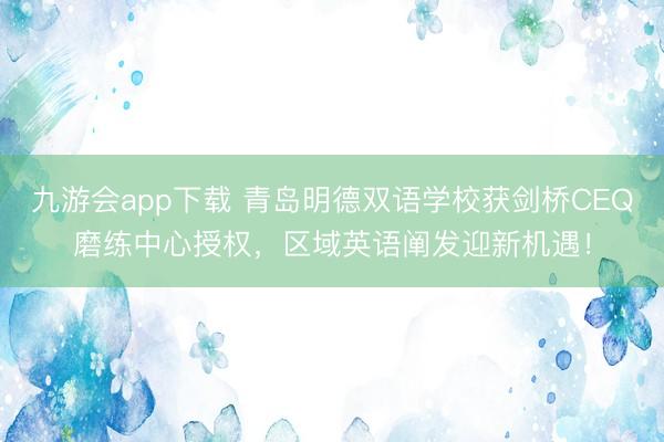九游会app下载 青岛明德双语学校获剑桥CEQ磨练中心授权，区域英语阐发迎新机遇！