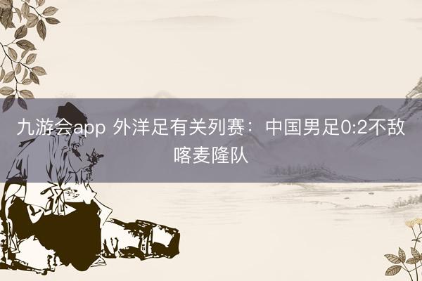 九游会app 外洋足有关列赛：中国男足0:2不敌喀麦隆队