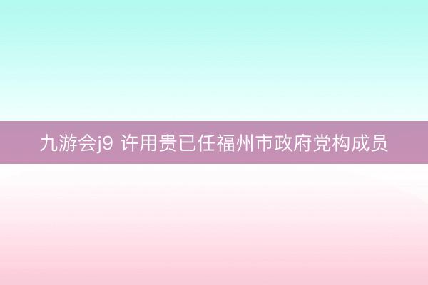 九游会j9 许用贵已任福州市政府党构成员