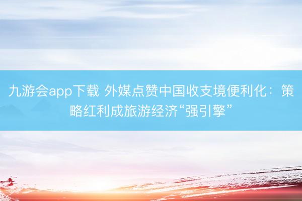九游会app下载 外媒点赞中国收支境便利化：策略红利成旅游经济“强引擎”