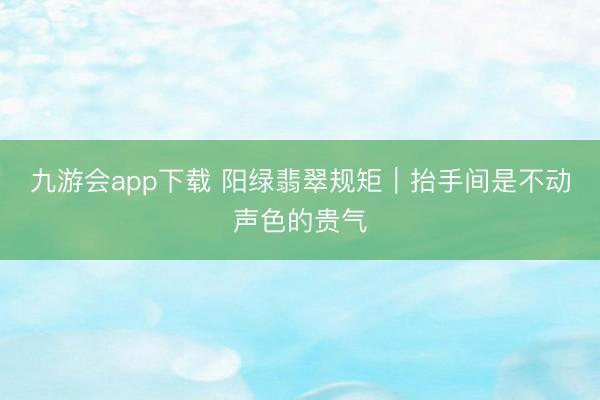 九游会app下载 阳绿翡翠规矩|抬手间是不动声色的贵气