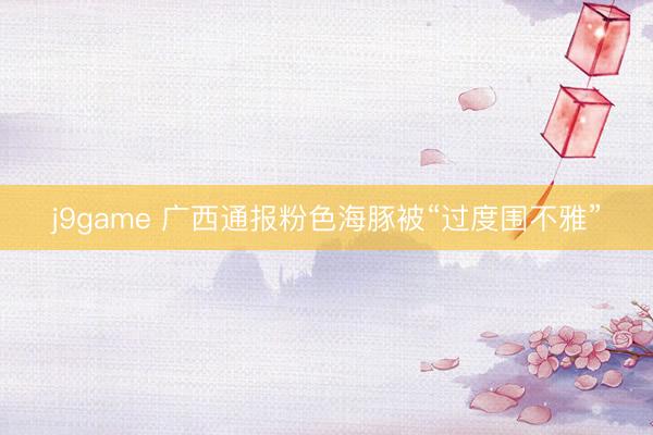 j9game 广西通报粉色海豚被“过度围不雅”
