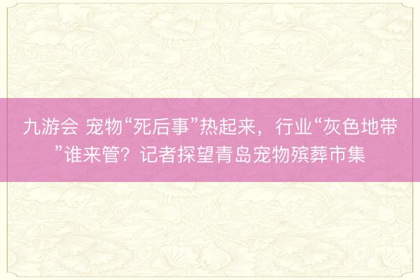九游会 宠物“死后事”热起来，行业“灰色地带”谁来管？记者探望青岛宠物殡葬市集
