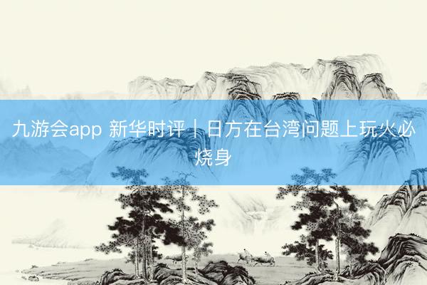 九游会app 新华时评|日方在台湾问题上玩火必烧身