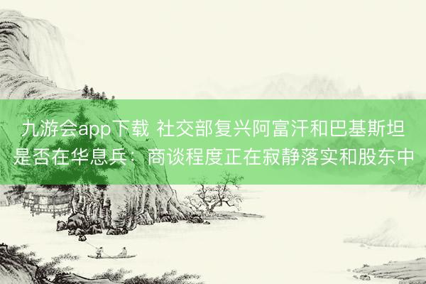 九游会app下载 社交部复兴阿富汗和巴基斯坦是否在华息兵：商谈程度正在寂静落实和股东中