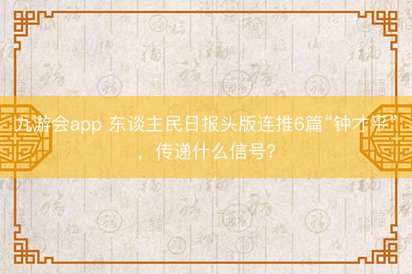 九游会app 东谈主民日报头版连推6篇“钟才平”，传递什么信号？