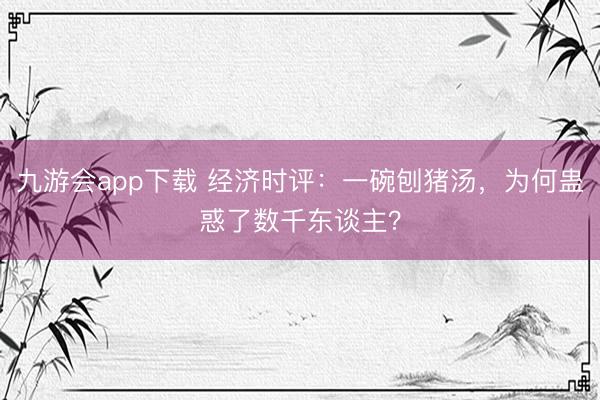九游会app下载 经济时评：一碗刨猪汤，为何蛊惑了数千东谈主？