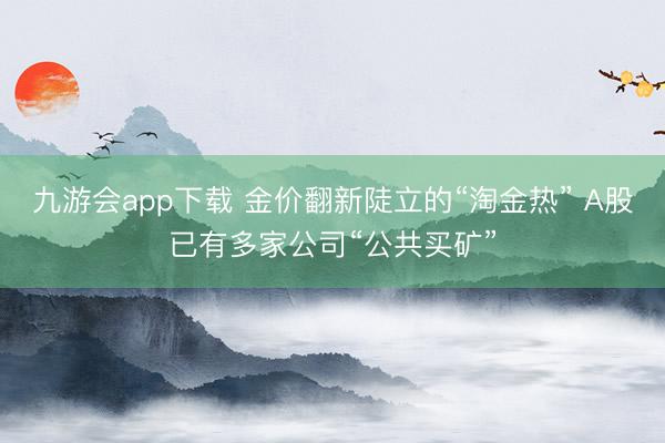 九游会app下载 金价翻新陡立的“淘金热” A股已有多家公司“公共买矿”
