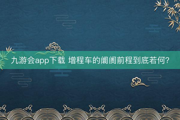 九游会app下载 增程车的阛阓前程到底若何?