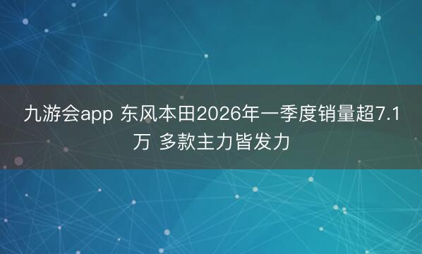 九游会app 东风本田2026年一季度销量超7.1万 多款主力皆发力