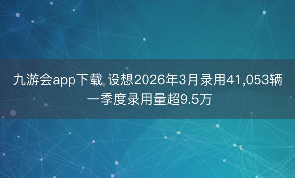 九游会app下载 设想2026年3月录用41,053辆 一季度录用量超9.5万