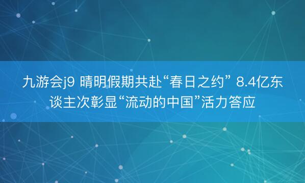 九游会j9 晴明假期共赴“春日之约” 8.4亿东谈主次彰显“流动的中国”活力答应