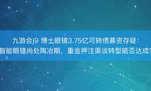 九游会j9 博士眼镜3.75亿可转债募资存疑:智能眼镜尚处陶冶期,重金押注渠谈转型能否达成?
