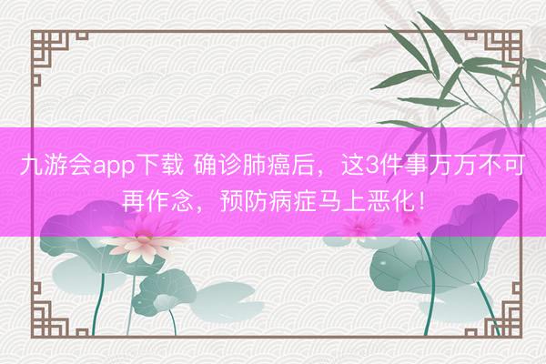 九游会app下载 确诊肺癌后，这3件事万万不可再作念，预防病症马上恶化！