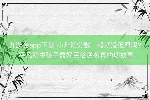 九游会app下载 小升初分数一般就没但愿吗? 平凡初中孩子靠好民俗逆袭真的切故事