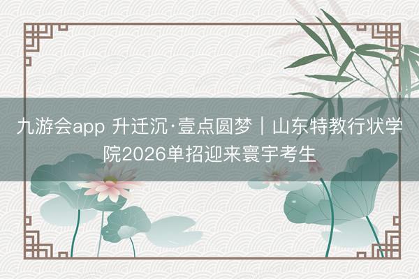 九游会app 升迁沉·壹点圆梦｜山东特教行状学院2026单招迎来寰宇考生