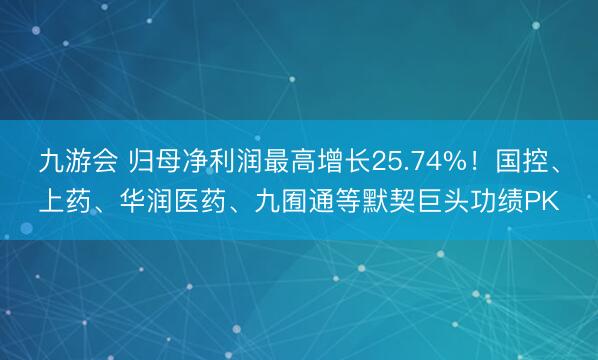 九游会 归母净利润最高增长25.74%！国控、上药、华润医药、九囿通等默契巨头功绩PK