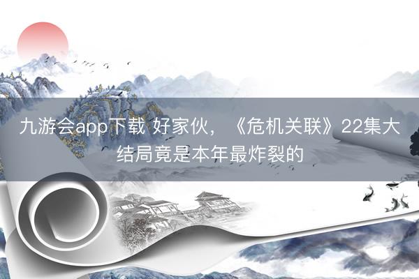 九游会app下载 好家伙,《危机关联》22集大结局竟是本年最炸裂的