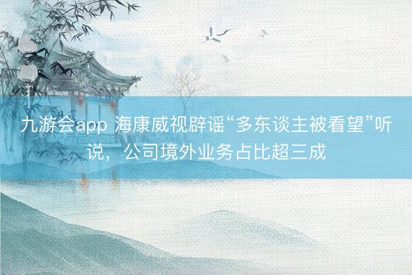 九游会app 海康威视辟谣“多东谈主被看望”听说，公司境外业务占比超三成