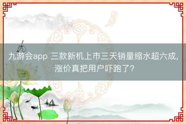 九游会app 三款新机上市三天销量缩水超六成, 涨价真把用户吓跑了?