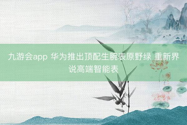 九游会app 华为推出顶配生腕表原野绿 重新界说高端智能表