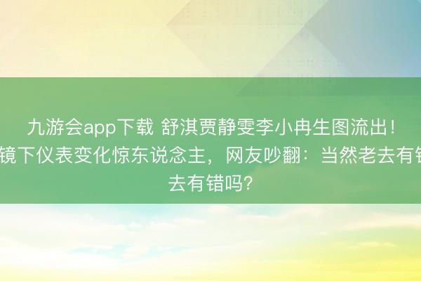 九游会app下载 舒淇贾静雯李小冉生图流出!无滤镜下仪表变化惊东说念主,网友吵翻:当然老去有错吗?